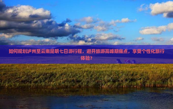 如何规划泸州至云南昆明七日游行程，避开旅游高峰期痛点，享受个性化旅行体验？