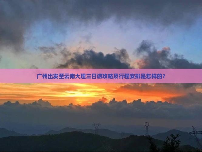 广州出发至云南大理三日游攻略及行程安排是怎样的？