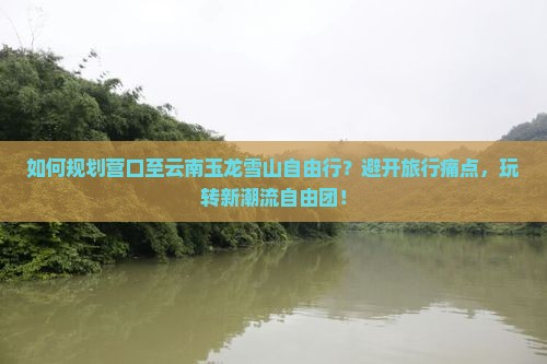 如何规划营口至云南玉龙雪山自由行？避开旅行痛点，玩转新潮流自由团！