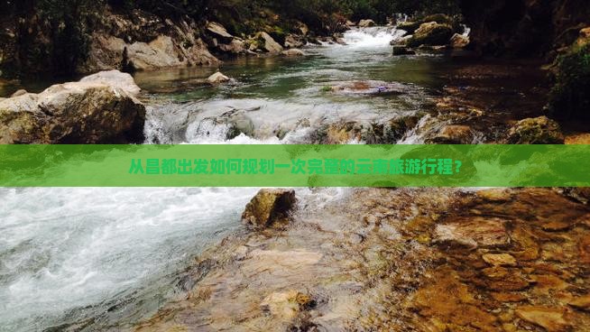 从昌都出发如何规划一次完整的云南旅游行程？