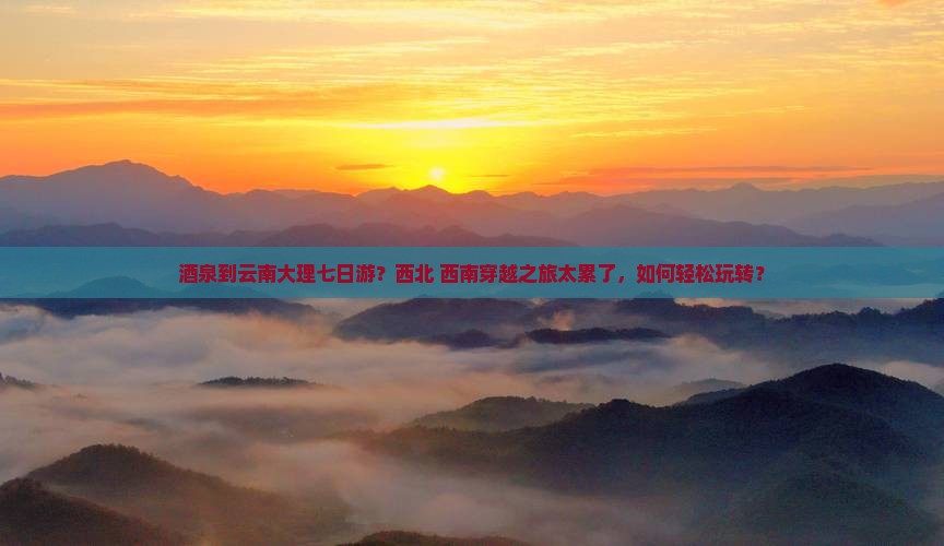 酒泉到云南大理七日游？西北+西南穿越之旅太累了，如何轻松玩转？