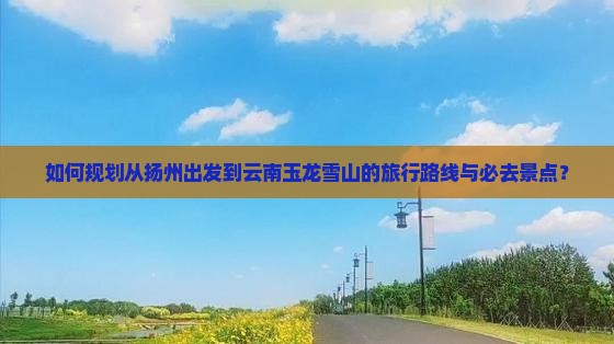 如何规划从扬州出发到云南玉龙雪山的旅行路线与必去景点？