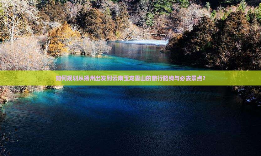 如何规划从扬州出发到云南玉龙雪山的旅行路线与必去景点？