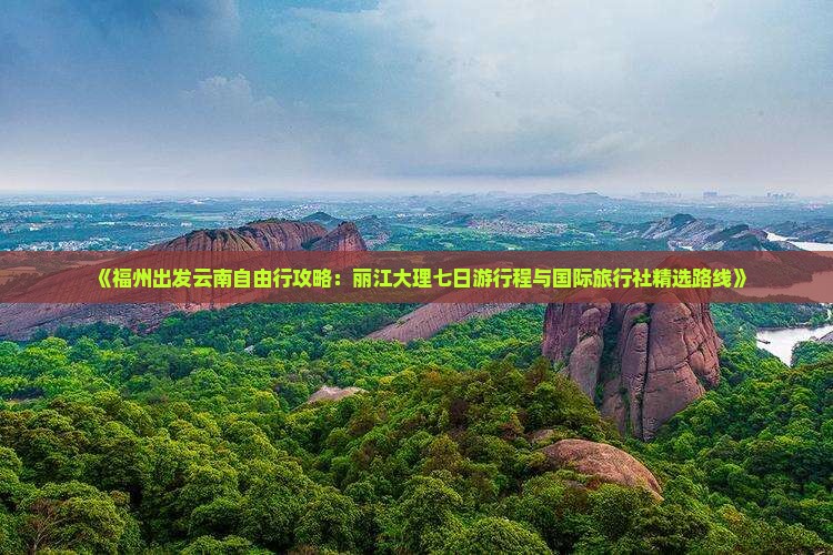 《福州出发云南自由行攻略：丽江大理七日游行程与国际旅行社精选路线》