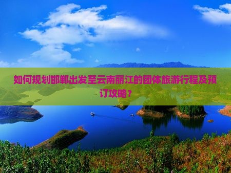 如何规划邯郸出发至云南丽江的团体旅游行程及预订攻略？