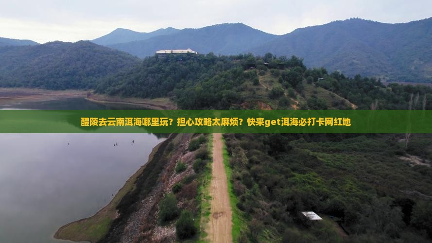 醴陵去云南洱海哪里玩？担心攻略太麻烦？快来get洱海必打卡网红地