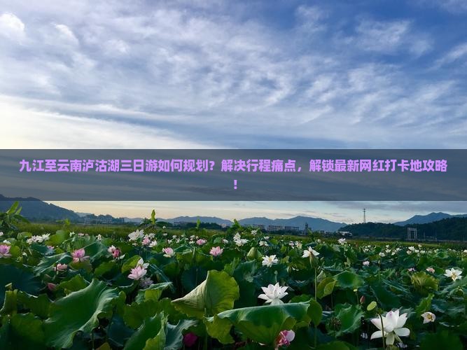 九江至云南泸沽湖三日游如何规划？解决行程痛点，解锁最新网红打卡地攻略！
