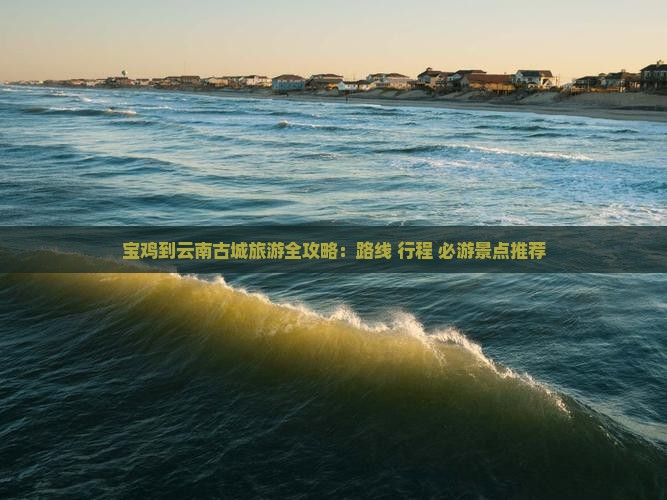 宝鸡到云南古城旅游全攻略：路线+行程+必游景点推荐