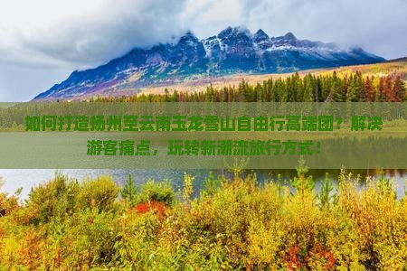 如何打造扬州至云南玉龙雪山自由行高端团?解决游客痛点,玩转新潮流旅行方式! 如何打造扬州至云南玉龙雪山自由行高端团?解决游客痛点,玩转新潮流旅行方式!