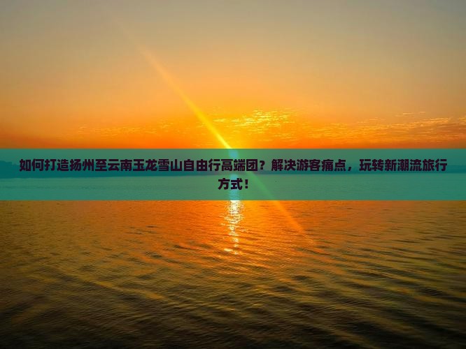 如何打造扬州至云南玉龙雪山自由行高端团?解决游客痛点,玩转新潮流旅行方式! 如何打造扬州至云南玉龙雪山自由行高端团?解决游客痛点,玩转新潮流旅行方式!