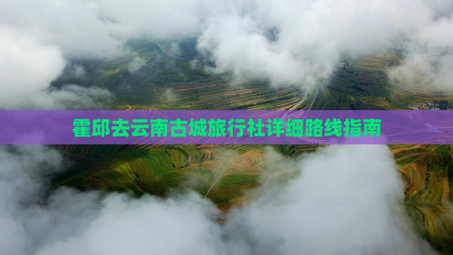 霍邱去云南古城旅行社详细路线指南 霍邱去云南古城旅行社详细路线指南