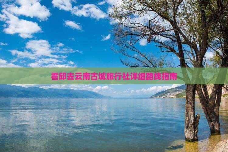 霍邱去云南古城旅行社详细路线指南 霍邱去云南古城旅行社详细路线指南