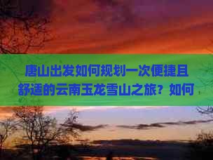 唐山出发如何规划一次便捷且舒适的云南玉龙雪山之旅?如何避免旅行中的常见痛点? 唐山出发如何规划一次便捷且舒适的云南玉龙雪山之旅?如何避免旅行中的常见痛点?