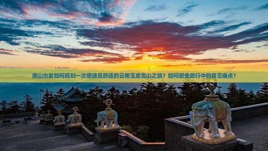 唐山出发如何规划一次便捷且舒适的云南玉龙雪山之旅?如何避免旅行中的常见痛点? 唐山出发如何规划一次便捷且舒适的云南玉龙雪山之旅?如何避免旅行中的常见痛点?