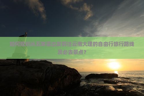 如何规划从五家渠出发前往云南大理的自由行旅行路线及必去景点？