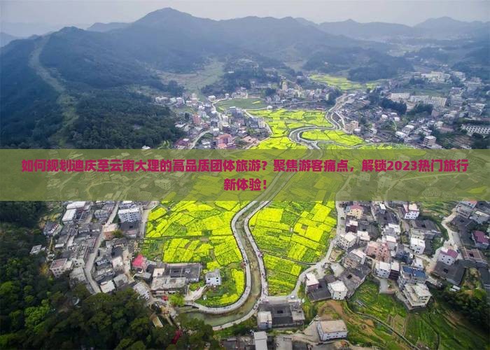 如何规划迪庆至云南大理的高品质团体旅游？聚焦游客痛点，解锁2023热门旅行新体验！
