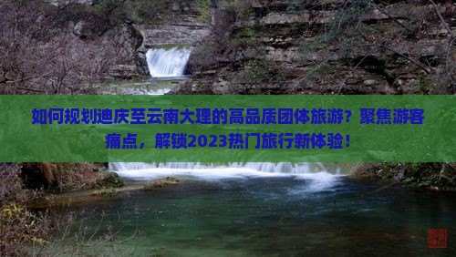 如何规划迪庆至云南大理的高品质团体旅游？聚焦游客痛点，解锁2023热门旅行新体验！