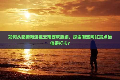 如何从临猗畅游至云南西双版纳，探索哪些网红景点最值得打卡？