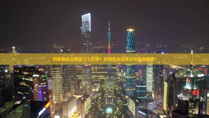 阿泰勒去云南丽江七日游？有哪些必玩景点和美食推荐？