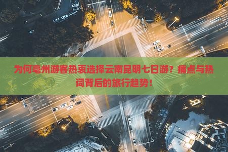 为何亳州游客热衷选择云南昆明七日游？痛点与热词背后的旅行趋势！