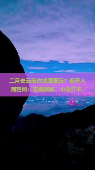 二月去云南古城哪里玩？避开人潮热词：古城探秘、小众打卡、春节旅行