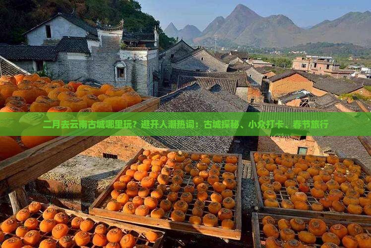 二月去云南古城哪里玩？避开人潮热词：古城探秘、小众打卡、春节旅行
