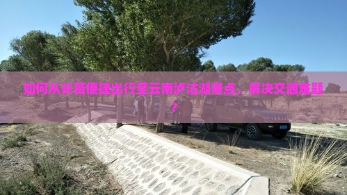 如何从长葛便捷出行至云南泸沽湖景点，解决交通难题？