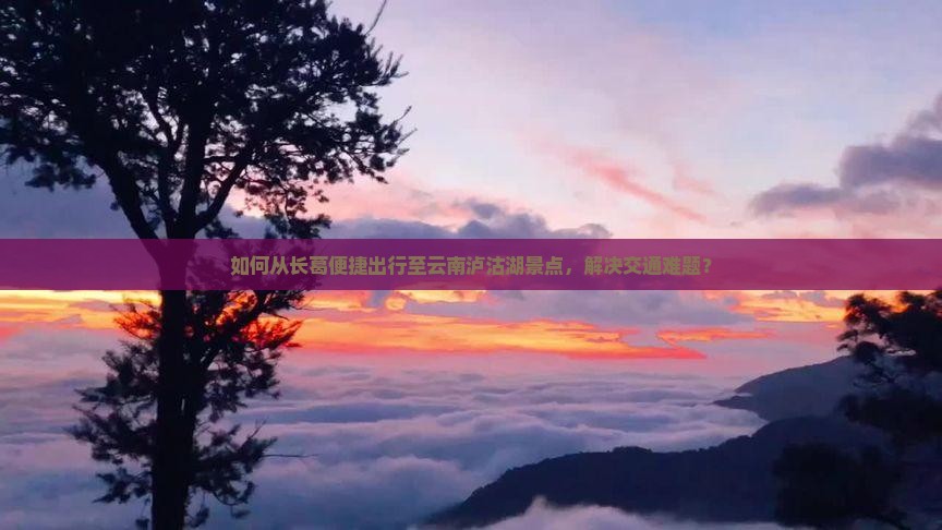 如何从长葛便捷出行至云南泸沽湖景点，解决交通难题？
