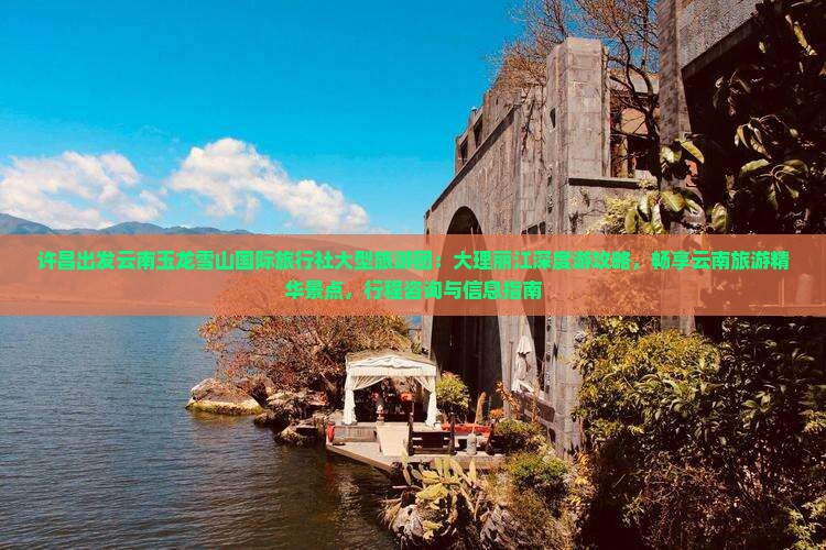 许昌出发云南玉龙雪山国际旅行社大型旅游团：大理丽江深度游攻略，畅享云南旅游精华景点，行程咨询与信息指南