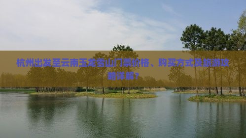 杭州出发至云南玉龙雪山门票价格、购买方式及旅游攻略详解？