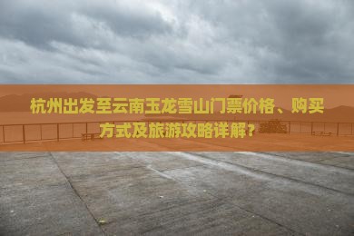 杭州出发至云南玉龙雪山门票价格、购买方式及旅游攻略详解？