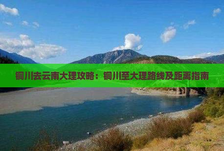 铜川去云南大理攻略：铜川至大理路线及距离指南
