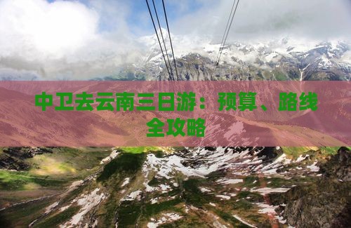 中卫去云南三日游：预算、路线全攻略