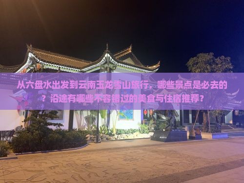 从六盘水出发到云南玉龙雪山旅行，哪些景点是必去的？沿途有哪些不容错过的美食与住宿推荐？