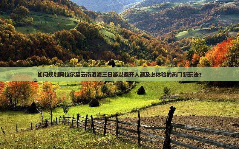 如何规划阿拉尔至云南洱海三日游以避开人潮及必体验的热门新玩法？