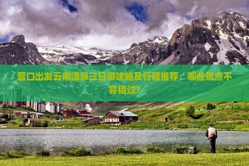 营口出发云南温泉三日游攻略及行程推荐，哪些景点不容错过？