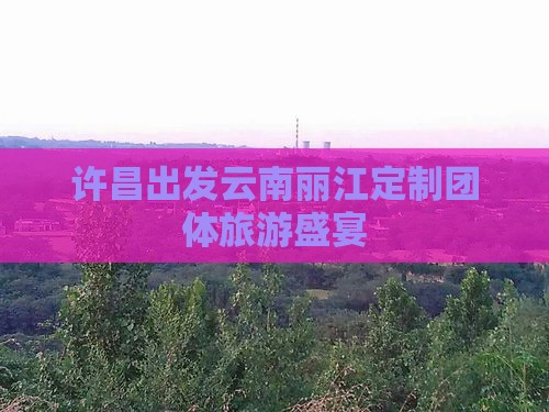 许昌出发云南丽江定制团体旅游盛宴