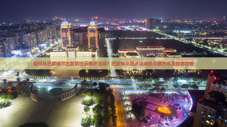 如何从巴彦倬尔出发前往云南泸沽湖？巴彦倬尔至泸沽湖的交通方式及旅游攻略