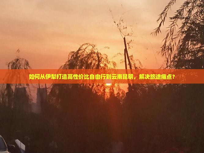 如何从伊犁打造高性价比自由行到云南昆明，解决旅途痛点？