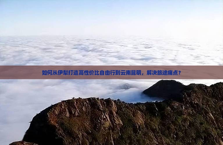 如何从伊犁打造高性价比自由行到云南昆明，解决旅途痛点？