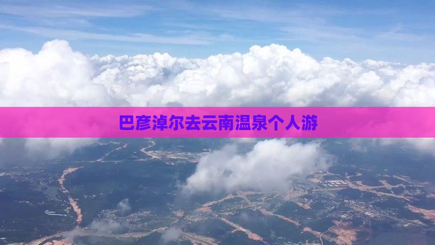 巴彦淖尔去云南温泉个人游 巴彦淖尔去云南温泉个人游