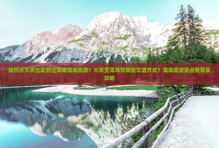 如何从大庆出发前往云南洱海旅游？大庆至洱海有哪些交通方式？洱海旅游景点推荐及攻略