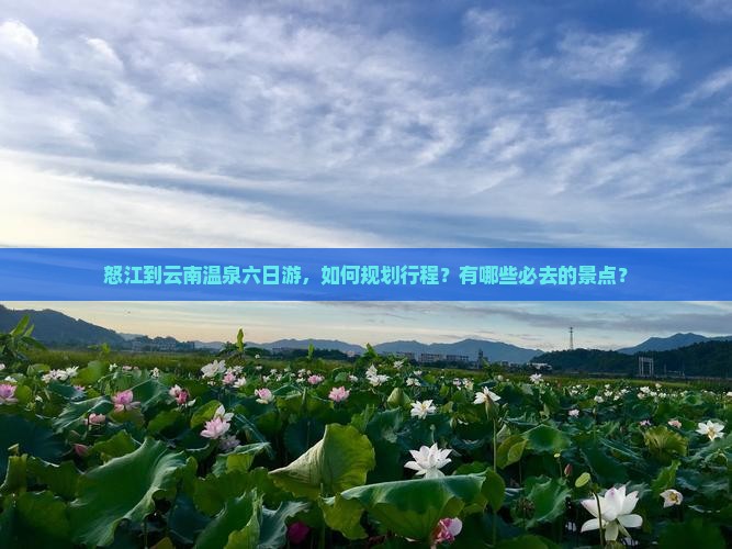 怒江到云南温泉六日游，如何规划行程？有哪些必去的景点？