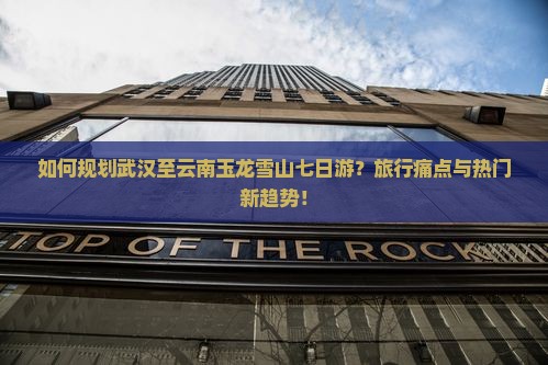 如何规划武汉至云南玉龙雪山七日游？旅行痛点与热门新趋势！