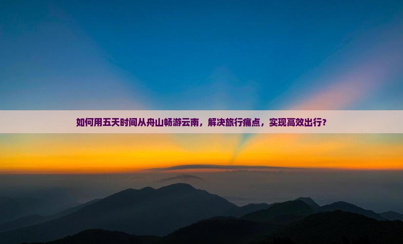 如何用五天时间从舟山畅游云南，解决旅行痛点，实现高效出行？