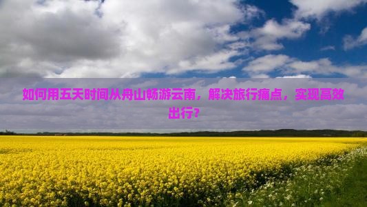 如何用五天时间从舟山畅游云南，解决旅行痛点，实现高效出行？