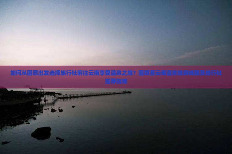 如何从固原出发选择旅行社前往云南享受温泉之旅？固原至云南温泉旅游线路及旅行社推荐指南