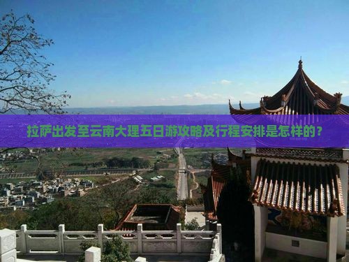 拉萨出发至云南大理五日游攻略及行程安排是怎样的？