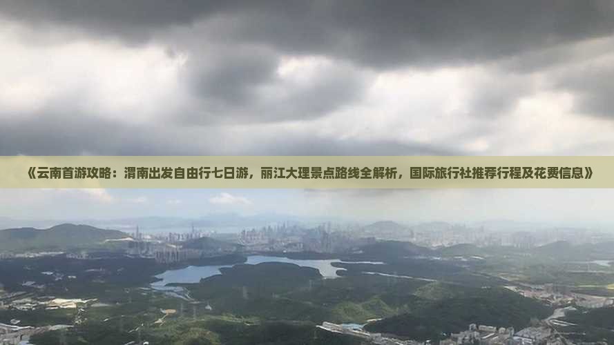 《云南首游攻略：渭南出发自由行七日游，丽江大理景点路线全解析，国际旅行社推荐行程及花费信息》