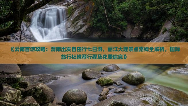 《云南首游攻略：渭南出发自由行七日游，丽江大理景点路线全解析，国际旅行社推荐行程及花费信息》
